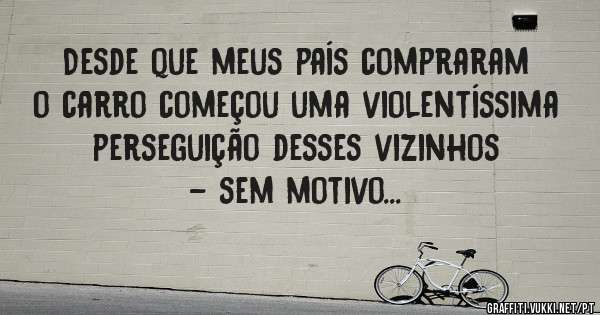 Desde que meus país compraram o carro começou uma violentíssima perseguição desses vizinhos - sem motivo...