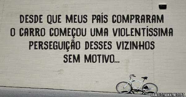 Desde que meus país compraram o carro começou uma violentíssima perseguição desses vizinhos sem motivo...