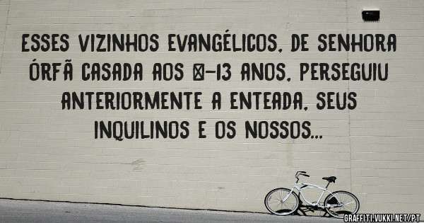 Esses vizinhos evangélicos, de senhora órfã casada aos +-13 anos, perseguiu anteriormente a enteada, seus inquilinos e os nossos...