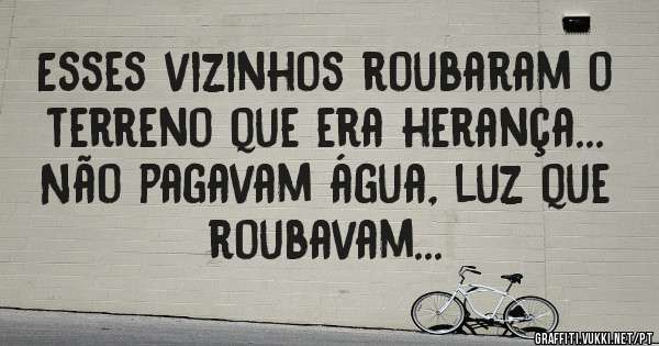 Esses vizinhos roubaram o terreno que era herança... Não pagavam água, luz que roubavam...