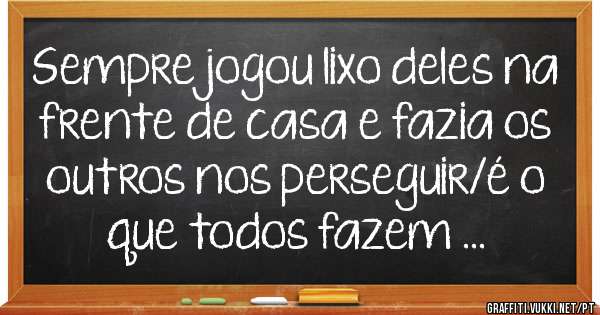 Sempre jogou lixo deles na frente de casa e fazia os outros nos perseguir/é o que todos fazem ...