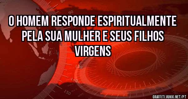 O HOMEM RESPONDE ESPIRITUALMENTE PELA SUA MULHER E SEUS FILHOS VIRGENS
