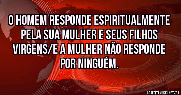 O HOMEM RESPONDE ESPIRITUALMENTE PELA SUA MULHER E SEUS FILHOS VIRGENS/E A MULHER NÃO RESPONDE POR NINGUÉM.
