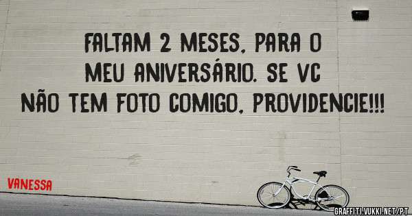 Faltam 2 meses, para o meu aniversário. Se vc não tem foto comigo, providencie!!! 