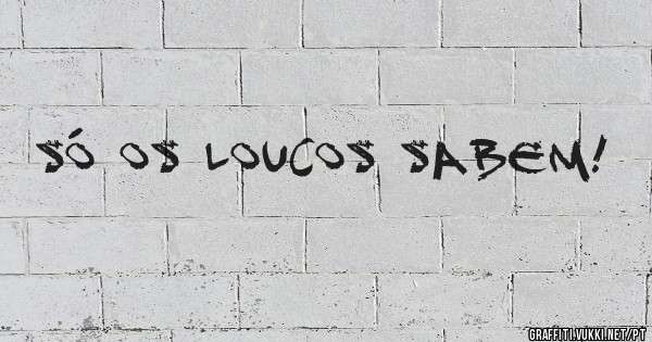 Só os loucos sabem!