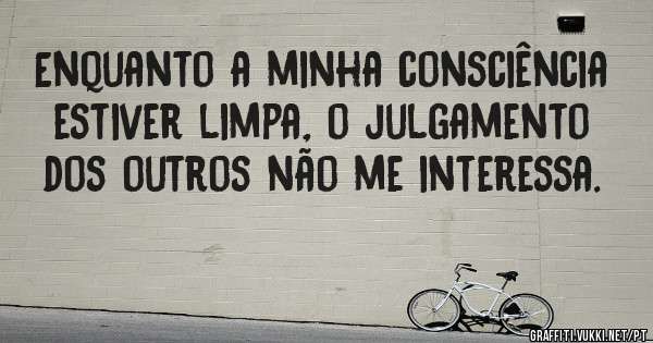 Enquanto a minha consciência estiver limpa, o julgamento dos outros não me interessa.