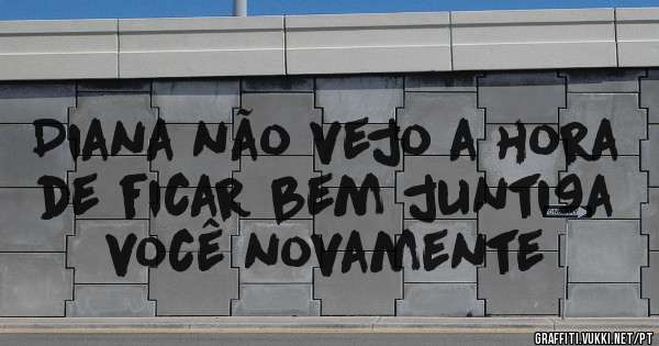 Diana não vejo a hora de ficar bem junti9a você novamente 