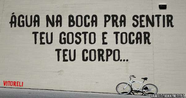 Água na boca pra sentir teu gosto e tocar teu corpo... 