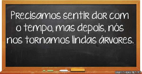 Precisamos sentir dor com o tempo, mas depois, nós nos tornamos lindas árvores.