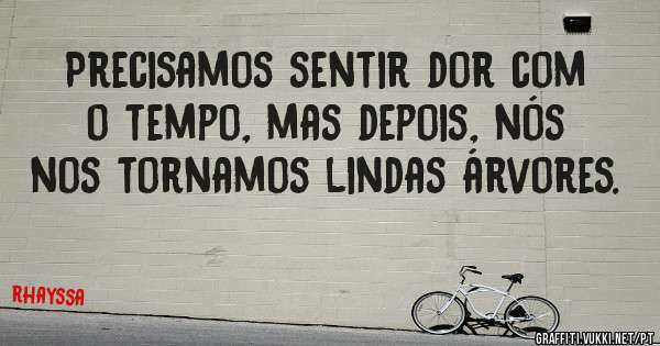 Precisamos sentir dor com o tempo, mas depois, nós nos tornamos lindas árvores.