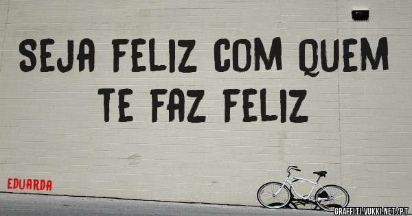 Seja feliz com quem te faz feliz
