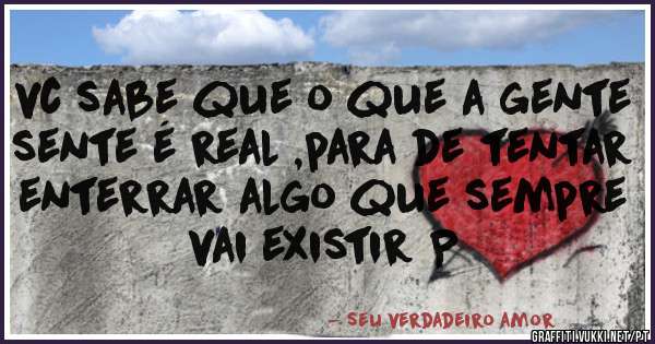 vc sabe que o que a gente sente é real ,para de tentar enterrar algo que sempre vai existir P 