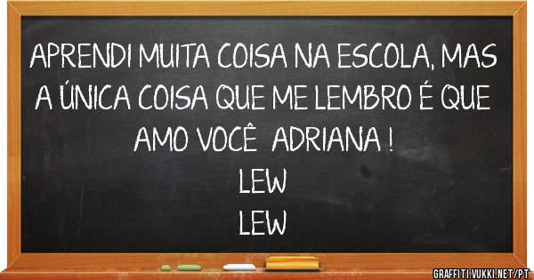 APRENDI MUITA COISA NA ESCOLA, MAS A ÚNICA COISA QUE ME LEMBRO É QUE AMO VOCÊ  ADRIANA !  

LEW

LEW