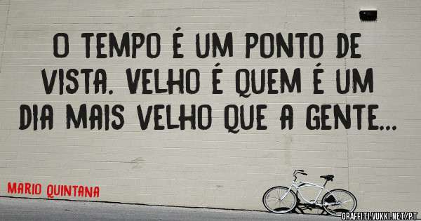 O tempo é um ponto de vista. Velho é quem é um dia mais velho que a gente...

