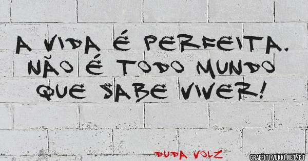 A VIDA É PERFEITA. NÃO É TODO MUNDO QUE SABE VIVER!