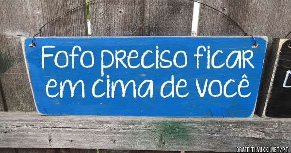 Fofo preciso ficar em cima de você 