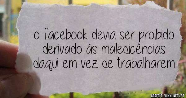 o facebook devia ser proibido derivado às maledicências daqui em vez de trabalharem