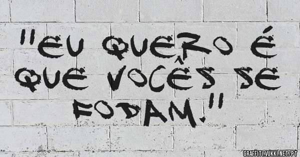 ''Eu quero é que vocês se fodam.''