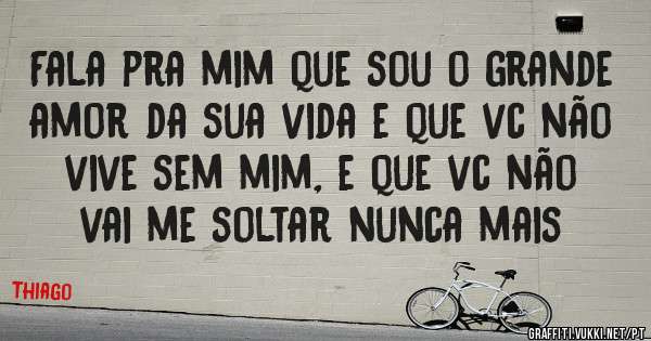 Fala pra mim que sou o grande amor da sua vida e que vc não vive sem mim, e que vc não vai me soltar nunca mais