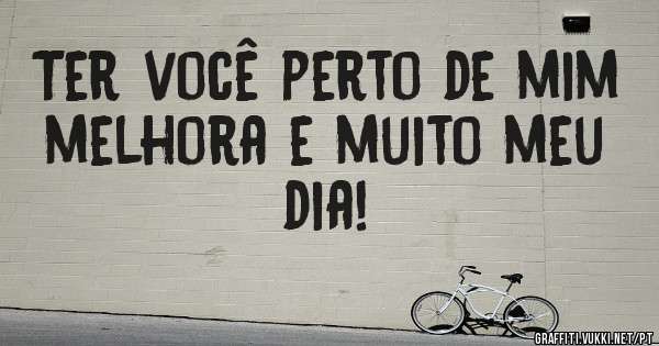 Ter você perto de mim melhora e muito meu dia!