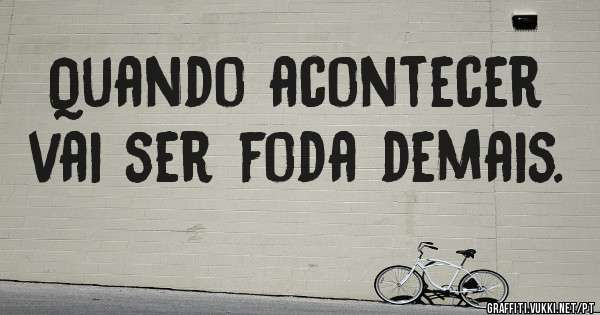 Quando acontecer vai ser foda demais.
