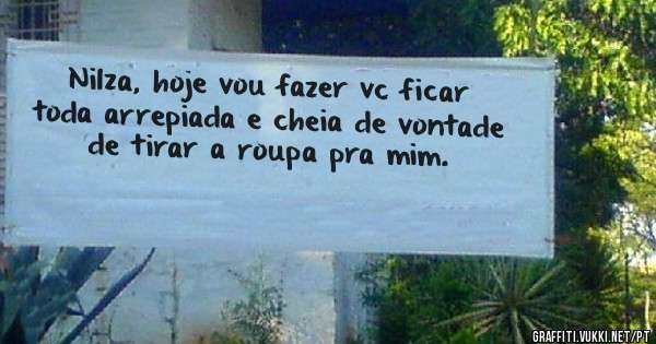Nilza, hoje vou fazer vc ficar toda arrepiada e cheia de vontade de tirar a roupa pra mim. 