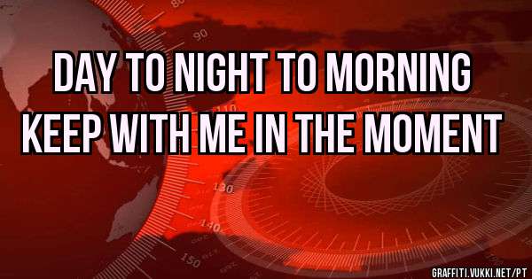 DAY TO NIGHT TO MORNING
KEEP WITH ME IN THE MOMENT