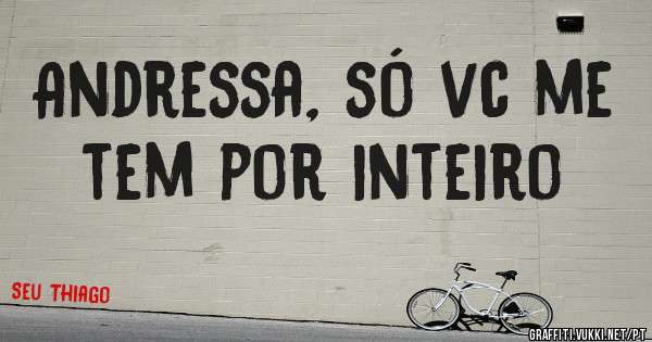 Andressa, só vc me tem por inteiro