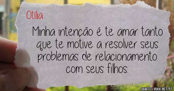 Minha intenção é te amar tanto que te motive a resolver seus problemas de relacionamento com seus filhos. 