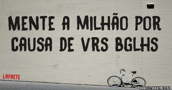 Mente a milhão por causa de vrs bglhs