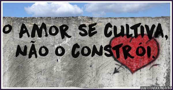 O Amor se cultiva, não o constrói.