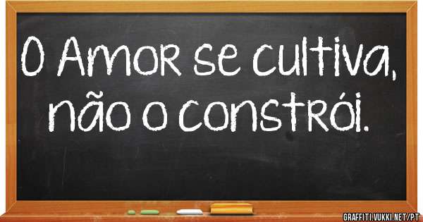 O Amor se cultiva, não o constrói.