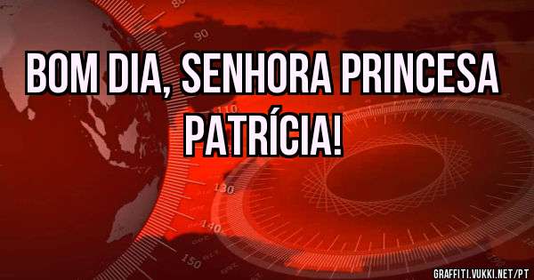 Bom dia, Senhora Princesa Patrícia!