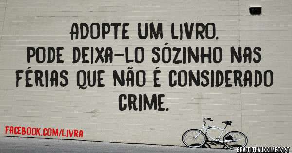 ADOPTE UM LIVRO.
Pode deixa-lo sózinho nas férias que não é considerado crime.