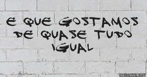 E que gostamos de quase tudo igual
