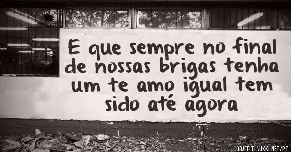 E que sempre no final de nossas brigas tenha um te amo igual tem sido até agora 
