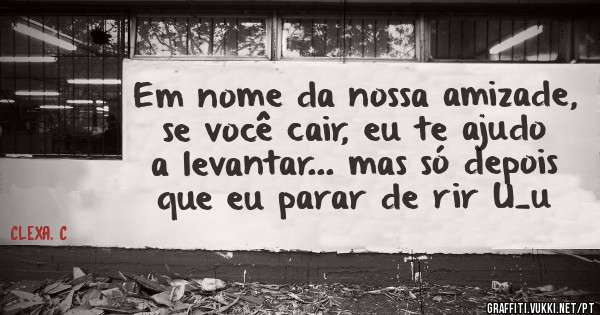 Em nome da nossa amizade, se você cair, eu te ajudo a levantar... mas só depois que eu parar de rir U_u 