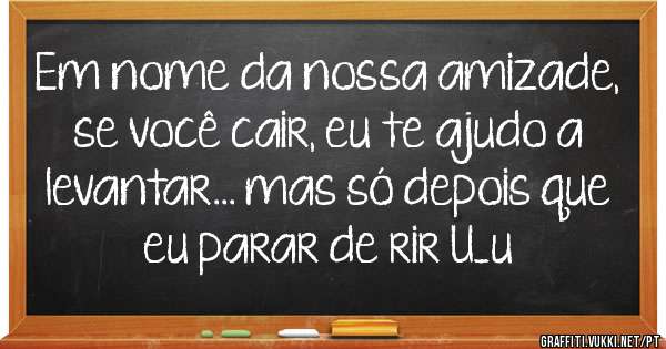 Em nome da nossa amizade, se você cair, eu te ajudo a levantar... mas só depois que eu parar de rir U_u 