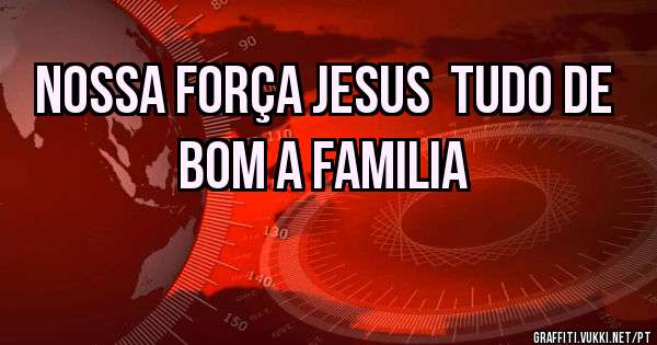 NOSSA FORÇA JESUS  TUDO DE BOM A FAMILIA 
