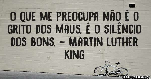 O que me preocupa não é o grito dos maus. É o silêncio dos bons. - Martin Luther King