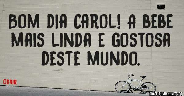 Bom dia Carol! A bebe mais linda e gostosa deste mundo. 