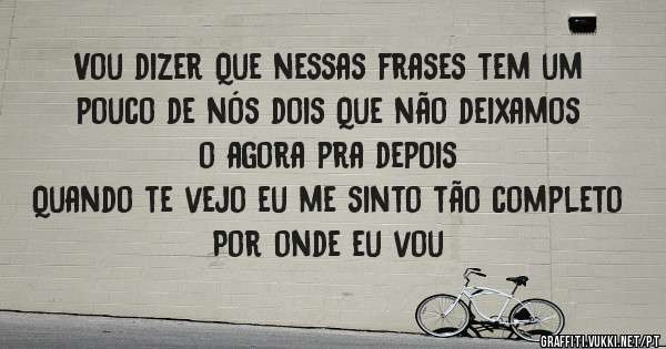 Vou dizer Que nessas frases tem um pouco de nós dois Que não deixamos o agora pra depois
Quando te vejo eu me sinto tão completo
Por onde eu vou