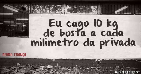 Eu cago 10 kg de bosta a cada milimetro da privada