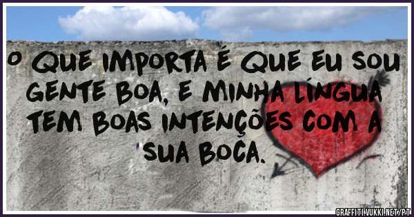 O que importa é que eu sou gente boa, e minha língua tem boas intenções com a sua boca.