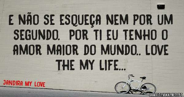 E não se esqueça nem por um segundo.  Por ti eu tenho o amor maior do mundo.. Love The my Life...