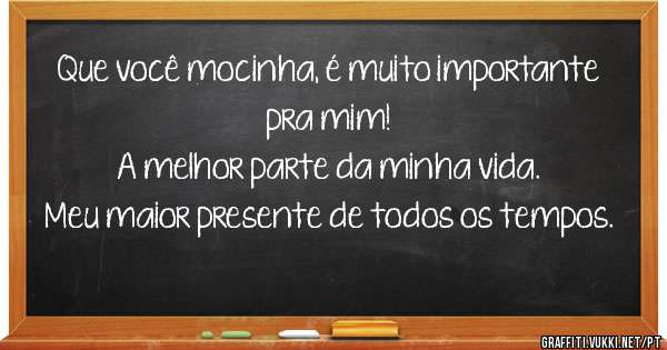 Que você mocinha, é muito importante pra mim!
A melhor parte da minha vida.
Meu maior presente de todos os tempos.
