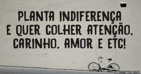 Planta indiferença e quer colher atenção, carinho, amor e etc!