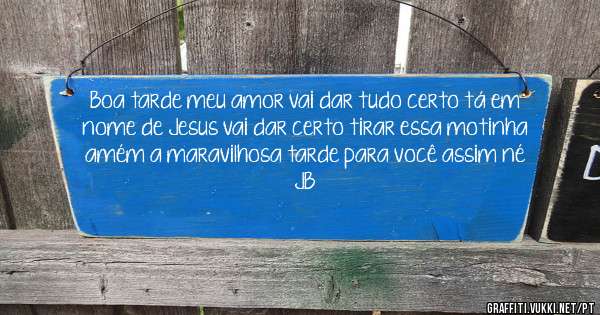 Boa tarde meu amor vai dar tudo certo tá em nome de Jesus vai dar certo tirar essa motinha amém a maravilhosa tarde para você assim né JB