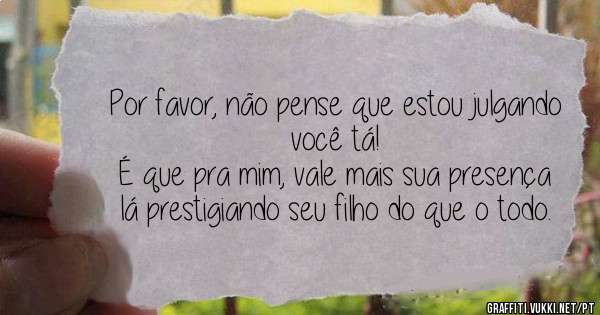 Por favor, não pense que estou julgando você tá!
É que pra mim, vale mais sua presença lá prestigiando seu filho do que o todo.