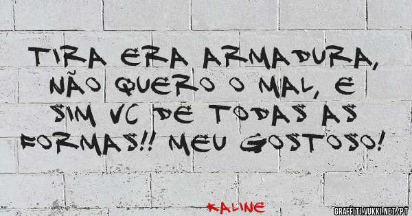 Tira era armadura, não quero o mal, e sim vc de todas as formas!! Meu gostoso!